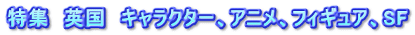 特集　英国　キャラクター、アニメ、フィギュア、SF